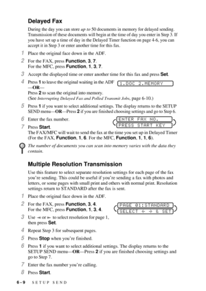 Page 686 - 9   SETUP SEND
Delayed Fax
During the day you can store up to 50 documents in memory for delayed sending. 
Transmission of these documents will begin at the time of day you enter in Step 3. If 
you have set up a time of day in the Delayed Timer function on page 4-6, you can 
accept it in Step 3 or enter another time for this fax.
1Place the original face down in the ADF.
2For the FAX, press Function, 3, 7. 
For the MFC, press Function, 1, 3, 7. 
3Accept the displayed time or enter another time for...