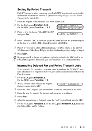 Page 69SETUP SEND   6 - 10
Setting Up Polled Transmit
Polled Transmit is when you set up your FAX/MFC to wait with an original so 
another fax machine can retrieve it. (See 
Interrupting Delayed Fax and Polled 
Transmit Jobs
, page 6-10.)
1Place the original to be retrieved face down in the ADF.
2For the FAX, press Function, 3, 8. 
For the MFC, press Function, 1, 3, 8.
3Press   or   to choose POLLED TX:ON? 
and press Set.
4Press 1 to select DOC if you want your FAX/MFC to scan the printed original 
at the time...