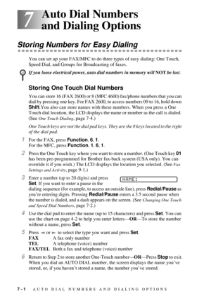 Page 707 - 1   AUTO DIAL NUMBERS AND DIALING OPTIONS
7
7Auto Dial Numbers 
and Dialing Options
Storing Numbers for Easy Dialing
You can set up your FAX/MFC to do three types of easy dialing: One Touch, 
Speed Dial, and Groups for Broadcasting of faxes.
Storing One Touch Dial Numbers
You can store 16 (FAX 2600) or 8 (MFC 4600) fax/phone numbers that you can 
dial by pressing one key. For FAX 2600, to access numbers 09 to 16, hold down 
Shift.You also can store names with these numbers. When you press a One...