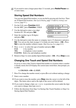 Page 71AUTO DIAL NUMBERS AND DIALING OPTIONS   7 - 2
Storing Speed Dial Numbers
You can store Speed Dial numbers, so you can dial by pressing only four keys. There 
are 30 Speed Dial locations. (See 
Speed Dialing, page 7-5 and Fax Settings and 
Activity
, page 9-1.)
1For the FAX, press Function, 6, 2.
For the MFC, press Function, 1, 6, 2. 
2Use the dial pad to enter a two-digit 
location (01Ð30) and press Set. 
3Enter the number (up to 20 digits) 
and press Set. 
4Use the dial pad to enter the name or company...