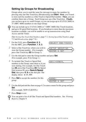 Page 727 - 3   AUTO DIAL NUMBERS AND DIALING OPTIONS
Setting Up Groups for Broadcasting
Groups allow you to send the same fax message to many fax numbers by 
pressing only one One Touch key (Broadcasting) and Start.  First, youÕll need 
to store each fax number as a One Touch or Speed Dial number.  Then, you can 
combine them into a Group.  Each Group uses up a One Touch key.  Finally, 
you can have up to six small Groups, or you can assign up to 45 (FAX 2600) or 
37 (MFC 4600) numbers to one large Group.
(See...