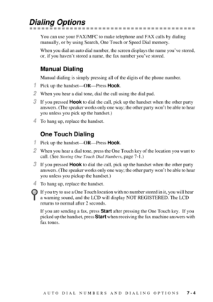 Page 73AUTO DIAL NUMBERS AND DIALING OPTIONS   7 - 4
Dialing Options
You can use your FAX/MFC to make telephone and FAX calls by dialing 
manually, or by using Search, One Touch or Speed Dial memory. 
When you dial an auto dial number, the screen displays the name youÕve stored, 
or, if you havenÕt stored a name, the fax number youÕve stored.
Manual Dialing
Manual dialing is simply pressing all of the digits of the phone number. 
1Pick up the handsetÑORÑPress Hook.  
2When you hear a dial tone, dial the call...