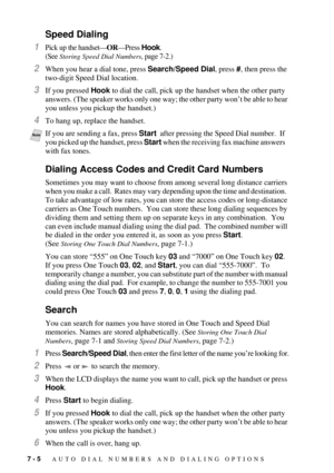 Page 747 - 5   AUTO DIAL NUMBERS AND DIALING OPTIONS
Speed Dialing
1Pick up the handsetÑORÑPress Hook. 
(See 
Storing Speed Dial Numbers, page 7-2.)
2When you hear a dial tone, press Search/Speed Dial, press #, then press the 
two-digit Speed Dial location.
3If you pressed Hook to dial the call, pick up the handset when the other party 
answers. (The speaker works only one way; the other party wonÕt be able to hear 
you unless you pickup the handset.)
4To hang up, replace the handset. 
Dialing Access Codes and...