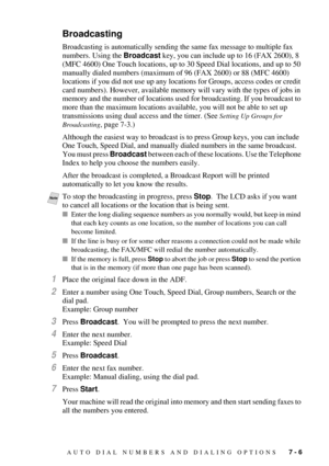 Page 75AUTO DIAL NUMBERS AND DIALING OPTIONS   7 - 6
Broadcasting
Broadcasting is automatically sending the same fax message to multiple fax 
numbers. Using the Broadcast key, you can include up to 16 (FAX 2600), 8 
(MFC 4600) One Touch locations, up to 30 Speed Dial locations, and up to 50 
manually dialed numbers (maximum of 96 (FAX 2600) or 88 (MFC 4600) 
locations if you did not use up any locations for Groups, access codes or credit 
card numbers). However, available memory will vary with the types of jobs...