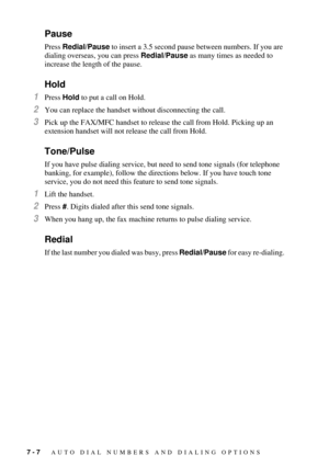 Page 767 - 7   AUTO DIAL NUMBERS AND DIALING OPTIONS
Pause
Press Redial/Pause to insert a 3.5 second pause between numbers. If you are 
dialing overseas, you can press Redial/Pause as many times as needed to 
increase the length of the pause.
Hold
1Press Hold to put a call on Hold.
2You can replace the handset without disconnecting the call.
3Pick up the FAX/MFC handset to release the call from Hold. Picking up an 
extension handset will not release the call from Hold.
Tone/Pulse
If you have pulse dialing...