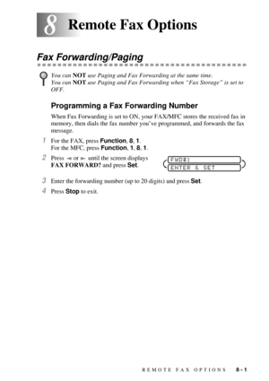 Page 77REMOTE FAX OPTIONS   8 - 1
88Remote Fax Options
Fax Forwarding/Paging
Programming a Fax Forwarding Number
When Fax Forwarding is set to ON, your FAX/MFC stores the received fax in 
memory, then dials the fax number youÕve programmed, and forwards the fax 
message.
1For the FAX, press Function, 8, 1.
For the MFC, press Function, 1, 8, 1.
2Press   or   until the screen displays 
FAX FORWARD? and press Set. 
3Enter the forwarding number (up to 20 digits) and press Set.
4Press Stop to exit.
You can NOT use...