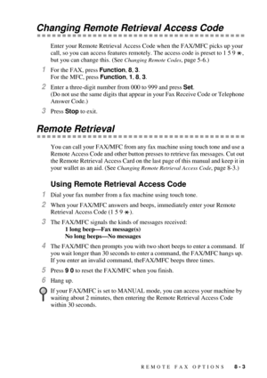 Page 79REMOTE FAX OPTIONS   8 - 3
Changing Remote Retrieval Access Code
Enter your Remote Retrieval Access Code when the FAX/MFC picks up your 
call, so you can access features remotely. The access code is preset to 1 5 9  , 
but you can change this. (See 
Changing Remote Codes, page 5-6.)
1For the FAX, press Function, 8, 3.
For the MFC, press Function, 1, 8, 3.
2Enter a three-digit number from 000 to 999 and press Set.  
(Do not use the same digits that appear in your Fax Receive Code or Telephone 
Answer...