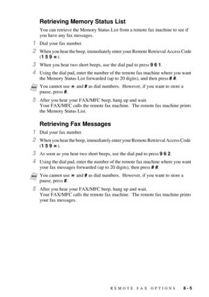 Page 81REMOTE FAX OPTIONS   8 - 5
Retrieving Memory Status List
You can retrieve the Memory Status List from a remote fax machine to see if 
you have any fax messages.
1Dial your fax number.
2When you hear the beep, immediately enter your Remote Retrieval Access Code 
(1 5 9 ).
3When you hear two short beeps, use the dial pad to press 9 6 1.
4Using the dial pad, enter the number of the remote fax machine where you want 
the Memory Status List forwarded (up to 20 digits), and then press # #.  
5After you hear...