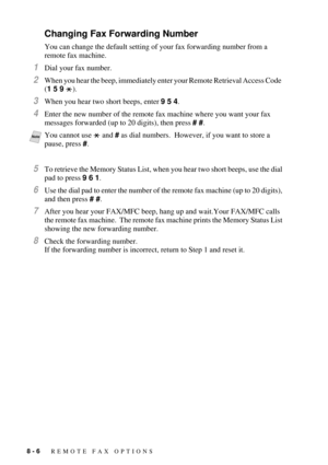 Page 828 - 6   REMOTE FAX OPTIONS
Changing Fax Forwarding Number
You can change the default setting of your fax forwarding number from a 
remote fax machine.
1Dial your fax number.
2When you hear the beep, immediately enter your Remote Retrieval Access Code  
(1 5 9 ).
3When you hear two short beeps, enter 9 5 4.
4Enter the new number of the remote fax machine where you want your fax 
messages forwarded (up to 20 digits), then press # #.  
5To retrieve the Memory Status List, when you hear two short beeps, use...