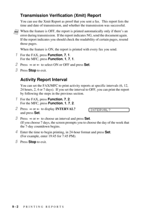 Page 849 - 2   PRINTING REPORTS
Transmission Verification (Xmit) Report
You can use the Xmit Report as proof that you sent a fax.  This report lists the 
time and date of transmission, and whether the transmission was successful.
When the feature is ON, the report is printed with every fax you send.
1For the FAX, press Function, 7, 1.  
For the MFC, press Function, 1, 7, 1. 
2Press   or   to select ON or OFF and press Set. 
3Press Stop to exit.
Activity Report Interval
You can set the FAX/MFC to print activity...