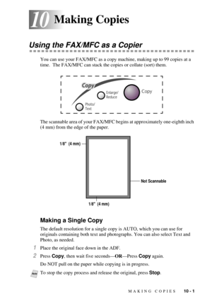 Page 85MAKING COPIES   10 - 1
1010Making Copies
Using the FAX/MFC as a Copier
You can use your FAX/MFC as a copy machine, making up to 99 copies at a 
time.  The FAX/MFC can stack the copies or collate (sort) them.
The scannable area of your FAX/MFC begins at approximately one-eighth inch 
(4 mm) from the edge of the paper.
Making a Single Copy
The default resolution for a single copy is AUTO, which you can use for 
originals containing both text and photographs. You can also select Text and 
Photo, as needed....