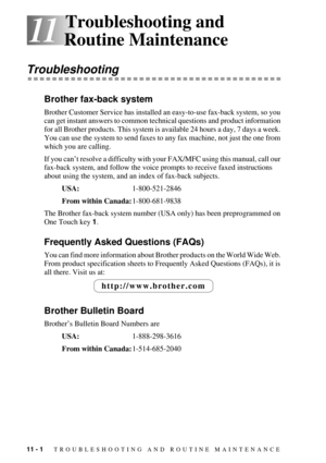 Page 8811 - 1   TROUBLESHOOTING AND ROUTINE MAINTENANCE
11
11Troubleshooting and 
Routine Maintenance
Troubleshooting
Brother fax-back system
Brother Customer Service has installed an easy-to-use fax-back system, so you 
can get instant answers to common technical questions and product information 
for all Brother products. This system is available 24 hours a day, 7 days a week. 
You can use the system to send faxes to any fax machine, not just the one from 
which you are calling.
If you canÕt resolve a...