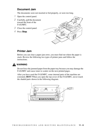 Page 93TROUBLESHOOTING AND ROUTINE MAINTENANCE   11 - 6
Document Jam
The documents were not inserted or fed properly, or were too long. 
1Open the control panel.
2Carefully, pull the document 
toward the front of the 
FAX/MFC.
3Close the control panel.
4Press Stop.
Printer Jam
Before you can clear a paper jam error, you must find out where the paper is 
stuck. Review the following two types of printer jams and follow the 
instructions.
WARNING
Do not force the jammed paper from the paper tray because you may...