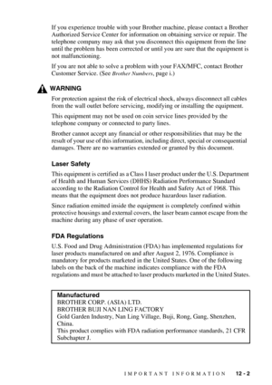 Page 103IMPORTANT INFORMATION   12 - 2
If you experience trouble with your Brother machine, please contact a Brother 
Authorized Service Center for information on obtaining service or repair. The 
telephone company may ask that you disconnect this equipment from the line 
until the problem has been corrected or until you are sure that the equipment is 
not malfunctioning.
If you are not able to solve a problem with your FAX/MFC, contact Brother  
Customer Service. (See 
Brother Numbers, page i.)
WARNING
For...