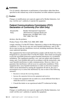 Page 10412 - 3   IMPORTANT INFORMATION
WARNING
Use of controls, adjustments or performance of procedures other than those 
specified in this manual may result in hazardous invisible radiation exposure.
Caution
Changes or modifications not expressly approved by Brother Industries, Ltd. 
may void the user’s authority to operate the equipment.
Federal Communications Commission (FCC) 
Declaration of Conformity (For USA Only)
declares, that the products
Product Name: FAX-2900, FAX-3800, MFC-4800
comply with Part 15...