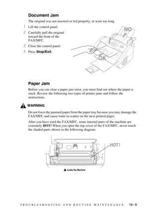 Page 113TROUBLESHOOTING AND ROUTINE MAINTENANCE   13 - 5
Document Jam
The original was not inserted or fed properly, or were too long. 
1Lift the control panel.
2Carefully pull the original 
toward the front of the 
FAX/MFC.
3Close the control panel.
4Press Stop/Exit.
Paper Jam
Before you can clear a paper jam error, you must find out where the paper is 
stuck. Review the following two types of printer jams and follow the 
instructions.
WARNING
Do not force the jammed paper from the paper tray because you may...