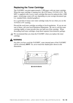 Page 127TROUBLESHOOTING AND ROUTINE MAINTENANCE   13 - 19
Replacing the Toner Cartridge
The FAX/MFC can print approximately 2,200 pages with one toner cartridge.  
When the toner cartridge is running low, the LCD shows TONER LOW. The 
MFC is supplied with a starter toner cartridge that must be replaced after 1,000 
pages. Actual page count will vary depending on your average document type 
(i.e. standard letter, detailed graphics).
It is a good idea to keep a new toner cartridge ready for use when you see the...