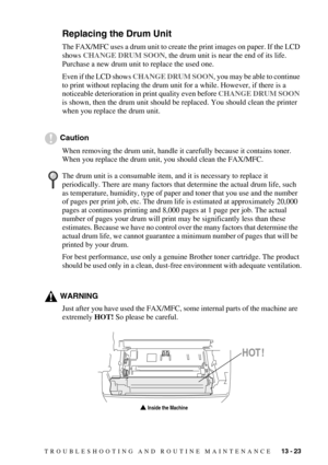 Page 131TROUBLESHOOTING AND ROUTINE MAINTENANCE   13 - 23
Replacing the Drum Unit
The FAX/MFC uses a drum unit to create the print images on paper. If the LCD 
shows CHANGE DRUM SOON, the drum unit is near the end of its life. 
Purchase a new drum unit to replace the used one.
Even if the LCD shows CHANGE DRUM SOON, you may be able to continue 
to print without replacing the drum unit for a while. However, if there is a 
noticeable deterioration in print quality even before CHANGE DRUM SOON 
is shown, then the...