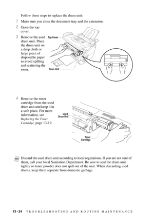 Page 13213 - 24   TROUBLESHOOTING AND ROUTINE MAINTENANCE
Follow these steps to replace the drum unit:
1Make sure you close the document tray and the extension.
2Open the top 
cover.
3Remove the used 
drum unit. Place 
the drum unit on 
a drop cloth or 
large piece of 
disposable paper 
to avoid spilling 
and scattering the 
toner.
4Remove the toner 
cartridge from the used 
drum unit and keep it in 
a safe place. For more 
information, see 
Replacing the Toner 
Cartridge, 
page 13-19.
NoteDiscard the used drum...