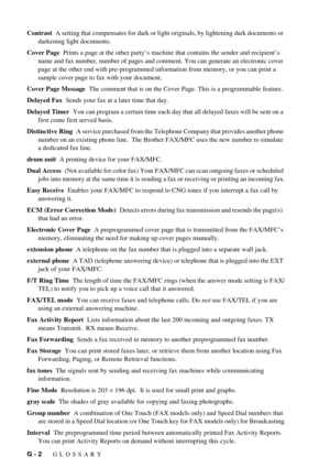 Page 136G - 2   GLOSSARY
Contrast  A setting that compensates for dark or light originals, by lightening dark documents or 
darkening light documents.
Cover Page  Prints a page at the other party’s machine that contains the sender and recipient’s 
name and fax number, number of pages and comment. You can generate an electronic cover 
page at the other end with pre-programmed information from memory, or you can print a 
sample cover page to fax with your document.
Cover Page Message  The comment that is on the...