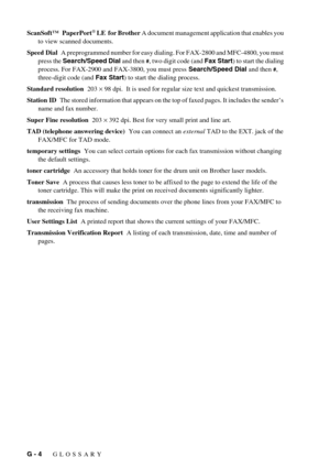 Page 138G - 4   GLOSSARY
ScanSoft™  PaperPort® LE  for Brother A document management application that enables you 
to view scanned documents.
Speed Dial  A preprogrammed number for easy dialing. For FAX-2800 and MFC-4800, you must 
press the Search/Speed Dial and then 
#, two digit code (and Fax Start) to start the dialing 
process. For FAX-2900 and FAX-3800, you must press Search/Speed Dial and then 
#, 
three-digit code (and Fax Start) to start the dialing process.
Standard resolution  203 × 98 dpi.  It is...