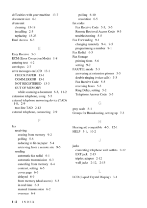 Page 144I - 2   INDEX
difficulties with your machine   13-7
document size   6-1
drum unit
cleaning   13-18
installing   2-3
replacing   13-23
Dual Access   6-3
E
Easy Receive   5-3
ECM (Error Correction Mode)   1-8
entering text   4-2
envelopes   2-7
error messages on LCD   13-1
CHECK PAPER   13-1
COMM.ERROR   13-1
NOT REGISTERED   13-3
OUT OF MEMORY
while scanning a document   6-3,   11-2
extension telephone, using   5-5
external telephone answering device (TAD)
  1-8,   2-9
two-line TAD   2-12
external...