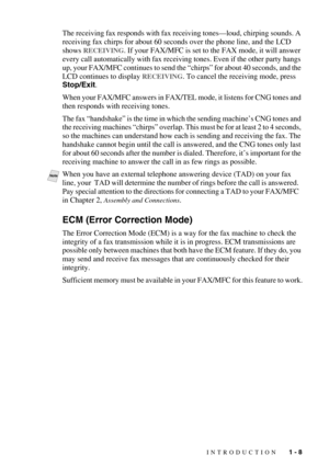 Page 27INTRODUCTION   1 - 8
The receiving fax responds with fax receiving tones—loud, chirping sounds. A 
receiving fax chirps for about 60 seconds over the phone line, and the LCD 
shows 
RECEIVING. If your FAX/MFC is set to the FAX mode, it will answer 
every call automatically with fax receiving tones. Even if the other party hangs 
up, your FAX/MFC continues to send the “chirps” for about 40 seconds, and the 
LCD continues to display 
RECEIVING. To cancel the receiving mode, press 
Stop/Exit.
When your...