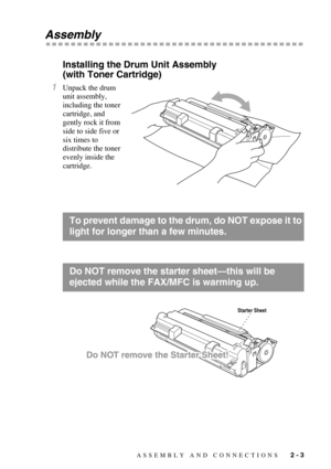 Page 31ASSEMBLY AND CONNECTIONS   2 - 3
Assembly
Installing the Drum Unit Assembly 
(with Toner Cartridge)
1Unpack the drum 
unit assembly, 
including the toner 
cartridge, and 
gently rock it from 
side to side five or 
six times to 
distribute the toner 
evenly inside the 
cartridge.
To prevent damage to the drum, do NOT expose it to 
light for longer than a few minutes.
Do NOT remove the starter sheet—this will be 
ejected while the FAX/MFC is warming up.
Starter Sheet 