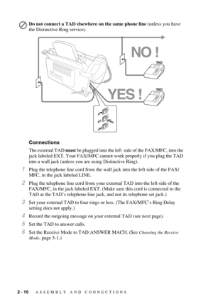 Page 382 - 10   ASSEMBLY AND CONNECTIONS
Connections
The external TAD must be plugged into the left  side of the FAX/MFC, into the 
jack labeled EXT. Your FAX/MFC cannot work properly if you plug the TAD 
into a wall jack (unless you are using Distinctive Ring).
1Plug the telephone line cord from the wall jack into the left side of the FAX/
MFC, in the jack labeled LINE.
2Plug the telephone line cord from your external TAD into the left side of the 
FAX/MFC, in the jack labeled EXT. (Make sure this cord is...