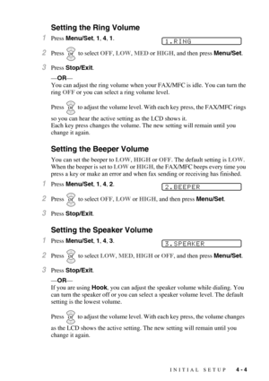 Page 53INITIAL SETUP   4 - 4
Setting the Ring Volume
1Press Menu/Set, 1, 4, 1.
2Press  to select OFF, LOW, MED or HIGH, and then press Menu/Set.
3Press Stop/Exit. 
—OR—
You can adjust the ring volume when your FAX/MFC is idle. You can turn the 
ring OFF or you can select a ring volume level. 
Press
  to adjust the volume level. With each key press, the FAX/MFC rings 
so you can hear the active setting as the LCD shows it.
Each key press changes the volume. The new setting will remain until you 
change it...