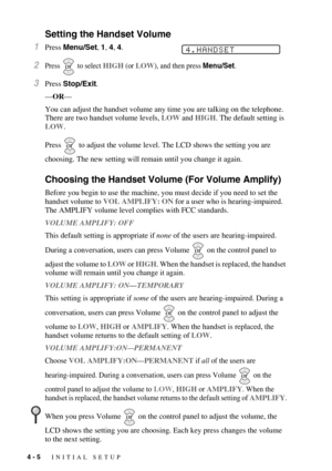 Page 544 - 5   INITIAL SETUP
Setting the Handset Volume
1Press Menu/Set, 1, 4, 4.
2Press   to select HIGH (or LOW), and then press Menu/Set.
3Press Stop/Exit.
—OR—
You can adjust the handset volume any time you are talking on the telephone. 
There are two handset volume levels, LOW and HIGH. The default setting is 
LOW.
Press   to adjust the volume level. The LCD shows the setting you are 
choosing. The new setting will remain until you change it again.
Choosing the Handset Volume (For Volume Amplify)
Before...