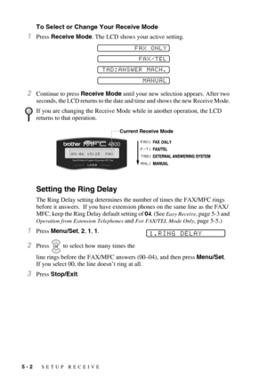 Page 585 - 2   SETUP RECEIVE
To Select or Change Your Receive Mode
1Press Receive Mode. The LCD shows your active setting. 
2Continue to press Receive Mode until your new selection appears. After two 
seconds, the LCD returns to the date and time and shows the new Receive Mode. 
Setting the Ring Delay
The Ring Delay setting determines the number of times the FAX/MFC rings 
before it answers.  If you have extension phones on the same line as the FAX/
MFC, keep the Ring Delay default setting of 04. (See 
Easy...