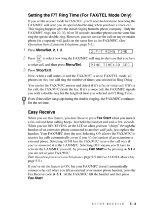 Page 59SETUP RECEIVE   5 - 3
Setting the F/T Ring Time (For FAX/TEL Mode Only)
If you set the receive mode to FAX/TEL, you’ll need to determine how long the 
FAX/MFC will send you its special double-ring when you have a voice call.  
This ringing happens after the initial ringing from the phone company.  Only the 
FAX/MFC rings, for 20, 30, 40 or 70 seconds; no other phones on the same line 
ring the special double-ring. However, you can answer the call on any extension 
phone (in a separate wall jack) on the...