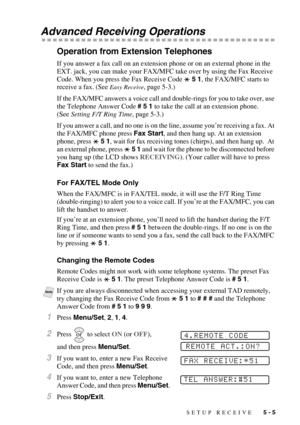 Page 61SETUP RECEIVE   5 - 5
Advanced Receiving Operations
Operation from Extension Telephones
If you answer a fax call on an extension phone or on an external phone in the 
EXT. jack, you can make your FAX/MFC take over by using the Fax Receive 
Code. When you press the Fax Receive Code   5 1, the FAX/MFC starts to 
receive a fax. (See 
Easy Receive, page 5-3.)
If the FAX/MFC answers a voice call and double-rings for you to take over, use 
the Telephone Answer Code # 5 1 to take the call at an extension phone....