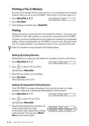 Page 625 - 6   SETUP RECEIVE
Printing a Fax in Memory
If you have Fax Storage ON for remote retrieval, you can still print a fax from the 
memory when you are at your FAX/MFC. (See Setting Fax Storage, page 9-2.)
1Press Menu/Set, 2, 5, 4.
2Press Fax Start.
3After printing is finished, press Stop/Exit.
Polling
Polling is the process of retrieving faxes from another fax machine.  You can use your 
FAX/MFC to “poll” other machines, or you can have someone poll your FAX/MFC. 
All parties involved in polling need to...