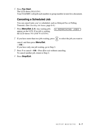 Page 63SETUP RECEIVE   5 - 7
4Press Fax Start. 
The LCD shows DIALING.
Your FAX/MFC will poll each number or group number in turn for a document. 
Canceling a Scheduled Job
You can cancel tasks you’ve scheduled, such as Delayed Fax or Polling 
Transmit. (See 
Checking Job Status, page 6-4.)
1Press Menu/Set, 2, 6. Any waiting jobs 
appear on the LCD. If no job is waiting, 
the LCD shows NO JOB WAITING.
2If you have more than two jobs waiting, press  to select the job you want to 
cancel, and then press...