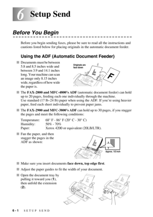 Page 646 - 1   SETUP SEND
66Setup Send
Before You Begin
Before you begin sending faxes, please be sure to read all the instructions and 
cautions listed below for placing originals in the automatic document feeder.
Using the ADF (Automatic Document Feeder)
Documents must be between 
5.8 and 8.5 inches wide and 
between 3.9 and 14.1 inches 
long. Your machine can scan 
an image only 8.15 inches 
wide, regardless of how wide 
the paper is. 
The FAX-2800 and MFC-4800’s ADF (automatic document feeder) can hold...