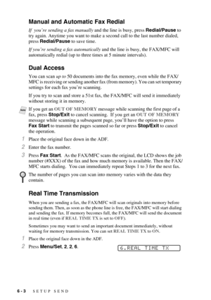 Page 666 - 3   SETUP SEND
Manual and Automatic Fax Redial
If  you’re sending a fax manually and the line is busy, press Redial/Pause to 
try again. Anytime you want to make a second call to the last number dialed, 
press Redial/Pause to save time.
If you’re sending a fax automatically and the line is busy, the FAX/MFC will 
automatically redial (up to three times at 5 minute intervals).
Dual Access
You can scan up to 50 documents into the fax memory, even while the FAX/
MFC is receiving or sending another fax...