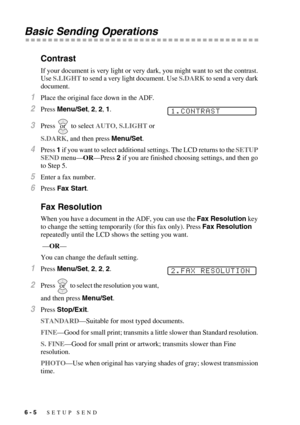 Page 686 - 5   SETUP SEND
Basic Sending Operations
Contrast
If your document is very light or very dark, you might want to set the contrast. 
Use S.LIGHT to send a very light document. Use S.DARK to send a very dark 
document.
1Place the original face down in the ADF.
2Press Menu/Set, 2, 2, 1. 
3Press  to select AUTO, S.LIGHT or 
S.DARK, and then press Menu/Set.
4Press 1 if you want to select additional settings. The LCD returns to the SETUP 
SEND menu—OR—Press 2 if you are finished choosing settings, and then...