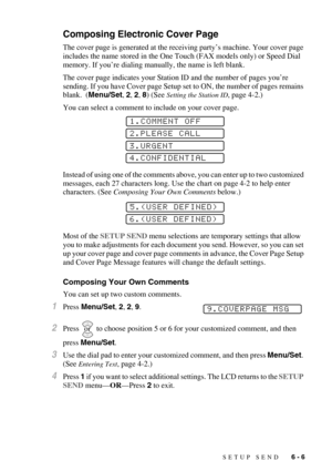 Page 69SETUP SEND   6 - 6
Composing Electronic Cover Page
The cover page is generated at the receiving party’s machine. Your cover page 
includes the name stored in the One Touch (FAX models only) or Speed Dial 
memory. If you’re dialing manually, the name is left blank. 
The cover page indicates your Station ID and the number of pages you’re 
sending. If you have Cover page Setup set to ON, the number of pages remains 
blank.  (Menu/Set, 2, 2, 8) (See 
Setting the Station ID, page 4-2.)
You can select a...