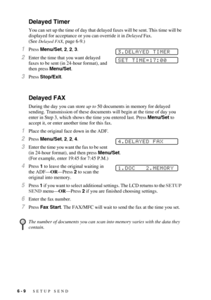 Page 726 - 9   SETUP SEND
Delayed Timer
You can set up the time of day that delayed faxes will be sent. This time will be 
displayed for acceptance or you can override it in Delayed Fax. 
(See 
Delayed FAX, page 6-9.)
1Press Menu/Set, 2, 2, 3.
2Enter the time that you want delayed 
faxes to be sent (in 24-hour format), and 
then press Menu/Set.
3Press Stop/Exit.
Delayed FAX
During the day you can store up to 50 documents in memory for delayed 
sending. Transmission of these documents will begin at the time of...