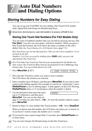 Page 747 - 1   AUTO DIAL NUMBERS AND DIALING OPTIONS
7
7 Auto Dial Numbers 
and Dialing Options
Storing Numbers for Easy Dialing
You can set up your FAX/MFC for easy dialing: One Touch (FAX models 
only), Speed Dial and Groups for Broadcasting faxes.
Storing One Touch Dial Numbers (For FAX Models Only)
You can store 8 fax/phone numbers that you can dial by pressing one key (and 
Fax Start). You also can store names with these numbers. When you press a 
One Touch dial location, the LCD shows the name or number...