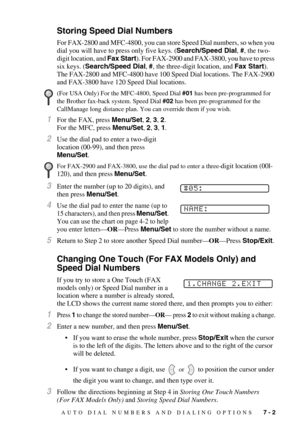 Page 75AUTO DIAL NUMBERS AND DIALING OPTIONS   7 - 2
Storing Speed Dial Numbers
For FAX-2800 and MFC-4800, you can store Speed Dial numbers, so when you 
dial you will have to press only five keys. (Search/Speed Dial, #, the two-
digit location, and Fax Start). For FAX-2900 and FAX-3800, you have to press 
six keys. (Search/Speed Dial, #, the three-digit location, and Fax Start).
The FAX-2800 and MFC-4800 have 100 Speed Dial locations. The FAX-2900 
and FAX-3800 have 120 Speed Dial locations.
1For the FAX,...