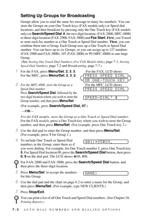 Page 767 - 3   AUTO DIAL NUMBERS AND DIALING OPTIONS
Setting Up Groups for Broadcasting
Groups allow you to send the same fax message to many fax numbers. You can 
store the Groups on your One Touch keys (FAX models only) or Speed dial 
locations, and then broadcast by pressing only the One Touch key (FAX models 
only) or Search/Speed Dial, #, the two-digit location, (FAX-2800, MFC-4800) 
or three-digit location (FAX-2900, FAX-3800) and Fax Start. First, you’ll need 
to store each fax number as a One Touch or...