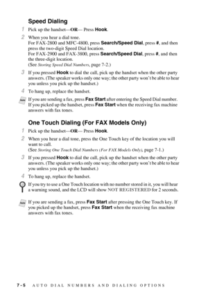 Page 787 - 5   AUTO DIAL NUMBERS AND DIALING OPTIONS
Speed Dialing
1Pick up the handset—OR— Press Hook.
2When you hear a dial tone.
For FAX-2800 and MFC-4800, press Search/Speed Dial, press #, and then 
press the two-digit Speed Dial location.
For FAX-2900 and FAX-3800, press Search/Speed Dial, press #, and then 
the three-digit location. 
(See 
Storing Speed Dial Numbers, page 7-2.)
3If you pressed Hook to dial the call, pick up the handset when the other party 
answers. (The speaker works only one way; the...