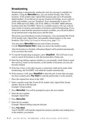 Page 807 - 7   AUTO DIAL NUMBERS AND DIALING OPTIONS
Broadcasting
Broadcasting is automatically sending the same fax message to multiple fax 
numbers. Using the Menu/Set key, you can include Groups, One Touch 
locations  (FAX models only), Speed Dial locations plus up to 50 manually 
dialed numbers. If you did not use up any locations for Groups, access codes or 
credit card numbers, you can broadcast faxes automatically to up to 178 
(FAX-2900 and FAX-3800), 158 (FAX-2800) or 150 (MFC-4800) different...