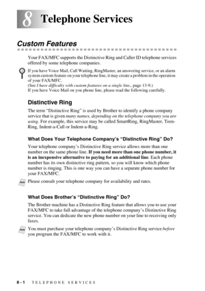 Page 828 - 1   TELEPHONE SERVICES
88Telephone Services
Custom Features
Your FAX/MFC supports the Distinctive Ring and Caller ID telephone services 
offered by some telephone companies.
Distinctive Ring
The term “Distinctive Ring” is used by Brother to identify a phone company 
service that is given many names, depending on the telephone company you are 
using. For example, this service may be called SmartRing, RingMaster, Teen-
Ring, Indent-a-Call or Indent-a-Ring.
What Does Your Telephone Company’s...