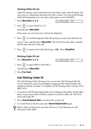 Page 85TELEPHONE SERVICES   8 - 4
Viewing Caller ID List
Caller ID memory stores information for up to thirty calls; when the thirty-first 
call comes in, information about the first call is erased. You can scroll through 
Caller ID information to review those calls made to your FAX/MFC.
1Press Menu/Set, 2, 0, 2.
2Press  to select DISPLAY #?, 
and then press Menu/Set.
If the name was not received, it will not be displayed.
3Press  to scroll through the Caller ID memory to select the Caller ID you 
want to view,...