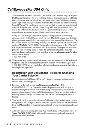 Page 868 - 5   TELEPHONE SERVICES
CallManage (For USA Only)
This Brother FAX/MFC contains a One-Touch (FAX models only) or a Speed 
Dial feature that allows for low-cost long distance communications worldwide. 
Once registered, fax and telephone calls made using this CallManage feature 
access a privately managed Internet Network. This feature, the Internet Protocol 
$aver (IP $aver™), entitles users to receive one flat, low rate per minute for all 
domestic long distance calls and faxes along with low...