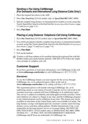 Page 87TELEPHONE SERVICES   8 - 6
Sending a Fax Using CallManage 
(For Domestic and International Long Distance Calls Only!)
1Place the original face down in the ADF.
2Press One Touch key 2 (FAX models only) or Speed Dial #02 (MFC-4800).
3Dial the complete long distance or international fax number as usual, using One 
Touch, Speed Dial, Search or the Dial Pad (See 
Storing Speed Dial Numbers, page 
7-2 and 
Search, page 7-4.)
4Press Fax Start.
Placing a Long Distance Telephone Call Using CallManage
1Press One...